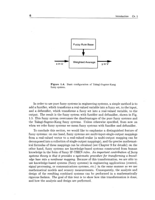 6 Introduction Ch. 1
Fuzzy Rule Base
52xin U
_I Weighted Average
y in V
t-
Figure 1.4. Basic configuration of Takagi-Sugeno-Kang
fuzzy system.
In order to use pure fuzzy systems in engineering systems, a simple method is to
add a fuzzifier, which transforms a real-valued variable into a fuzzy set, to the input,
and a defuzzifier, which transforms a fuzzy set into a real-valued variable, to the
output. The result is the fuzzy system with fuzzifier and defuzzifier, shown in Fig.
1.5. This fuzzy system overcomes the disadvantages of the pure fuzzy systems and
the Takagi-Sugeno-Kang fuzzy systems. Unless otherwise specified, from now on
when we refer fuzzy systems we mean fuzzy systems with fuzzifier and defuzzifier.
To conclude this section, we would like to emphasize a distinguished feature of
fuzzy systems: on one hand, fuzzy systems are multi-input-single-output mappings
from a real-valued vector to a real-valued scalar (a multi-output mapping can be
decomposed into a collection of single-output mappings), and the precise mathemat-
ical formulas of these mappings can be obtained (see Chapter 9 for details); on the
other hand, fuzzy systems are knowledge-based systems constructed from human
knowledge in the form of fuzzy IF-THEN rules. An important contribution of fuzzy
systems theory is that it provides a systematic procedure for transforming a knowl-
edge base into a nonlinear mapping. Because of this transformation, we are able to
use knowledge-based systems (fuzzy systems) in engineering applications (control,
signal processing, or communications systems, etc.) in the same manner as we use
mathematical models and sensory measurements. Consequently, the analysis and
design of the resulting combined systems can be performed in a mathematically
rigorous fashion. The goal of this text is to show how this transformation is done,
and how the analysis and design are performed.
 