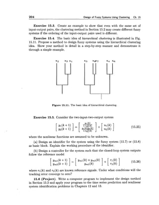 204 Design of Fuzzy Systems Using Clustering Ch. 15
Exercise 15.3. Create an example to show that even with the same set of
input-output pairs, the clustering method in Section 15.2 may create different fuzzy
systems if the ordering of the input-output pairs used is different.
Exercise 15.4. The basic idea of hierarchical clustering is illustrated in Fig.
15.11. Propose a method to design fuzzy systems using the hierarchical clustering
idea. Show your method in detail in a step-by-step manner and demonstrate it
through a simple example.
Figure 15.11. The basic idea of hierarchical clustering.
Exercise 15.5. Consider the two-input-two-output system
where the nonlinear functions are assumed to be unknown.
(a) Design an identifier for the system using the fuzzy system (15.7) or (15.8)
as basic block. Explain the working procedure of the identifier.
(b) Design a controller for the system such that the closed-loop system outputs
follow the reference model
where rl (k) and r2(k) are known reference signals. Under what conditions will the
tracking error converge to zero?
15.6 (Project). Write a computer program to implement the design method
in Section 15.2 and apply your program to the time series prediction and nonlinear
system identification problems in Chapters 12 and 13.
 