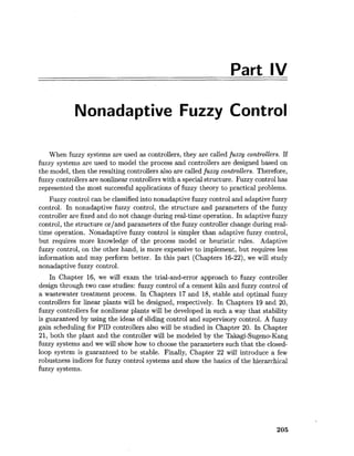 Part IV
Nonadaptive Fuzzy Control
When fuzzy systems are used as controllers, they are called fuzzy controllers. If
fuzzy systems are used to model the process and controllers are designed based on
the model, then the resulting controllers also are called fuzzycontrollers. Therefore,
fuzzy controllers are nonlinear controllers with a special structure. Fuzzy control has
represented the most successful applications of fuzzy theory to practical problems.
Fuzzy control can be classified into nonadaptive fuzzy control and adaptive fuzzy
control. In nonadaptive fuzzy control, the structure and parameters of the fuzzy
controller are fixed and do not change during real-time operation. In adaptive fuzzy
control, the structure orland parameters of the fuzzy controller change during real-
time operation. Nonadaptive fuzzy control is simpler than adaptive fuzzy control,
but requires more knowledge of the process model or heuristic rules. Adaptive
fuzzy control, on the other hand, is more expensive to implement, but requires less
information and may perform better. In this part (Chapters 16-22), we will study
nonadaptive fuzzy control.
In Chapter 16, we will exam the trial-and-error approach to fuzzy controller
design through two case studies: fuzzy control of a cement kiln and fuzzy control of
a wastewater treatment process. In Chapters 17 and 18, stable and optimal fuzzy
controllers for linear plants will be designed, respectively. In Chapters 19 and 20,
fuzzy controllers for nonlinear plants will be developed in such a way that stability
is guaranteed by using the ideas of sliding control and supervisory control. A fuzzy
gain scheduling for PID controllers also will be studied in Chapter 20. In Chapter
21, both the plant and the controller will be modeled by the Takagi-Sugeno-Kang
fuzzy systems and we will show how to choose the parameters such that the closed-
loop system is guaranteed to be stable. Finally, Chapter 22 will introduce a few
robustness indices for fuzzy control systems and show the basics of the hierarchical
fuzzy systems.
 