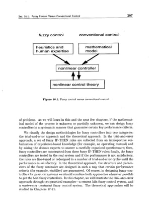 Sec. 16.1. Fuzzy Control Versus Conventional Control 207
fuzzy control conventional control
heuristics and mathematical
human expertise I I model
I nonlinear controller I
nonlinear control theory
Figure 16.1. Fuzzy control versus conventional control.
of problems. As we will learn in this and the next few chapters, if the mathemat-
ical model of the process is unknown or partially unknown, we can design fuzzy
controllers in a systematic manner that guarantee certain key performance criteria.
We classify the design methodologies for fuzzy controllers into two categories:
the trial-and-error approach and the theoretical approach. In the trial-and-error
approach, a set of fuzzy IF-THEN rules are collected from an introspective ver-
balization of experience-based knowledge (for example, an operating manual) and
by asking the domain experts to answer a carefully organized questionnaire; then,
fuzzy controllers are constructed from these fuzzy IF-THEN rules; finally, the fuzzy
controllers are tested in the real system and if the performance is not satisfactory,
the rules are fine-tuned or redesigned in a number of trial-and-error cycles until the
performance is satisfactory. In the theoretical approach, the structure and param-
eters of the fuzzy controller are designed in such a way that certain performance
criteria (for example, stability) are guaranteed. Of course, in designing fuzzy con-
trollers for practical systems we should combine both approaches whenever possible
to get the best fuzzy controllers. In this chapter, we will illustrate the trial-and-error
approach through two practical examples-a cement kiln fuzzy control system, and
a wastewater treatment fuzzy control system. The theoretical approaches will be
studied in Chapters 17-21.
 