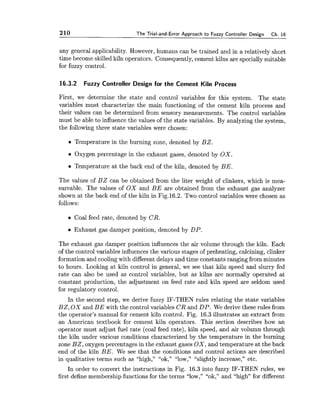 210 The Trial-and-Error Approach to Fuzzy Controller Design Ch. 16
any general applicability. However, humans can be trained and in a relatively short
time become skilled kiln operators. Consequently, cement kilns are specially suitable
for fuzzy control.
16.3.2 Fuzzy Controller Design for the Cement Kiln Process
First, we determine the state and control variables for this system. The state
variables must characterize the main functioning of the cement kiln process and
their values can be determined from sensory measurements. The control variables
must be able to influence the values of the state variables. By analyzing the system,
the following three state variables were chosen:
Temperature in the burning zone, denoted by BZ.
Oxygen percentage in the exhaust gases, denoted by OX.
Temperature at the back end of the kiln, denoted by BE.
The values of B Z can be obtained from the liter weight of clinkers, which is mea-
sureable. The values of OX and B E are obtained from the exhaust gas analyzer
shown at the back end of the kiln in Fig.16.2. Two control variables were chosen as
follows:
Coal feed rate, denoted by CR.
Exhaust gas damper position, denoted by DP.
The exhaust gas damper position influences the air volume through the kiln. Each
of the control variables influences the various stages of preheating, calcining, clinker
formation and coolingwith different delays and time constants ranging from minutes
to hours. Looking at kiln control in general, we see that kiln speed and slurry fed
rate can also be used as control variables, but as kilns are normally operated at
constant production, the adjustment on feed rate and kiln speed are seldom used
for regulatory control.
In the second step, we derive fuzzy IF-THEN rules relating the state variables
BZ, OX and B E with the control variables CR and DP. We derive these rules from
the operator's manual for cement kiln control. Fig. 16.3 illustrates an extract from
an American textbook for cement kiln operators. This section describes how an
operator must adjust fuel rate (coal feed rate), kiln speed, and air volumn through
the kiln under various conditions characterized by the temperature in the burning
zone BZ, oxygen percentages in the exhaust gases OX, and temperature at the back
end of the kiln BE. We see that the conditions and control actions are described
in qualitative terms such as "high," "ok," "low," "slightly increase," etc.
In order to convert the instructions in Fig. 16.3 into fuzzy IF-THEN rules, we
first define membership functions for the terms "low," "ok," and "high" for different
 