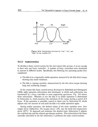 212 The Trial-and-Error Approach to Fuzzy Controller Design Ch. 16
ok high
Figure 16.4. Membership functions for "low," "ok," and
"high" for the variable OX.
16.3.3 Implementation
To develop a fuzzy control system for the real cement kiln process, it is not enough
to have only one fuzzy controller. A number of fuzzy controllers were developed
to operate in different modes. Specifically,the following two operating modes were
considered:
The kiln is in a reasonably stable operation, measured by the kiln drive torque
showing only small variations.
The kiln is running unstable, characterized by the kiln drive torque showing
large and oscillating changes.
In the cement kiln fuzzy control system developed by Holmblad and Bsterguard
[1982],eight operation subroutines were developed, in which each subroutine was
represented by a fuzzy controller or some supporting operations. Fig. 16.5 shows
these subroutines. Whether or not the kiln is in stable operation is determined
by Subroutine A, which monitors the variations of the torque during a period of 8
hours. If the operation is unstable, control is taken over by Subroutine B, which
adjusts only the amount of coal until the kiln is in stable operation again.
During stable operation, the desired values of the state variables were: liter
weight about 1350g/Eiter, the oxygen about 1.8%, and the back-end temperature
about 197OC. To approach and maintain this desired state, Subroutine C adjusts
the coal feed rate and the exhaust gas damper position. This subroutine is the fuzzy
controller described in the last subsection; it performs the main control actions.
 