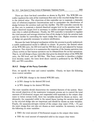 Sec. 16.4. Case Study II: Fuzzy Control of Wastewater Treatment Process 215
There are three low-level controllers as shown in Fig.16.6. The WW/RS con-
troller regulates the ratio of the wastewater flow rate to the recycled sludge flow rate
to the desired value. The objectives of this controller are to maintain a desirable
ratio of substrate/organism concentrations and to manipulate the distribution of
sludge between the aeration tank and the clarifier. The DO controller controls the
air flow rate to maintain a desired dissolved oxygen level in the aeration tank. A
higher dissolved oxygen level is necessary to oxidize nitrogen-bearing waste mate-
rials (this is called nitrification). Finally, the WS controller is intended to regulate
the total amount and average retention time of the sludge in both the aeration tank
and the clarifier by controlling the waste sludge flow rate. Higher retention times
of sludge are generally necessary to achieve nitrification.
Because the basic biological mechanism within the process is poorly understood,
a usable mathematical model is difficult to obtain. In practice, the desired values
of the WW/RS ratio, the DO level and the WS flow are set and adjusted by human
operators. Our objective is to summarize the expertise of the human operators into
a fuzzy system so that human operators can be released from the on-line operations.
That is, we will design a fuzzy controller that gives the desired values of the WW/RS
ratio, the DO level, and the WS flow. This fuzzy controller is therefore a higher
level decision maker; the lower level direct control is performed by the WW/RS,
DO, and WS controllers.
16.4.2 Design of the Fuzzy Controller
First, we specify the state and control variables. Clearly, we have the following
three control variables:
A WW/RS: change in the desired WW/RS ratio.
A DO: change in the desired DO level.
A WS: change in the desired WS flow.
The state variables should characterize the essential features of the system. Since
the overall objectives of the wastewater treatment process are to control the total
amounts of biochemical oxygen and suspended solid materials in the output clear
water to below certain levels, these two variables should be chosen as states. Ad-
ditionally, the suspended solids in the mixed liquor leaving the aeration tank and
in the recycled sludge also are important and should be chosen as state variables.
Finally, the ammonia-nitrogen content of the output clear water (NH3 - N ) and
the waste sludge flow rate also are chosen as state variables. In summary, we have
the following six state variables:
TBO: the total amount of biochemical oxygen in the output clear water.
TSS: the total amount of suspended solid in the output clear water.
 