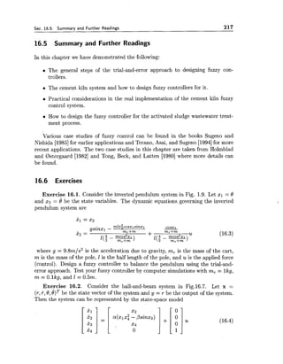 Sec. 16.5. Summary and Further Readings 217
16.5 Summary and Further Readings
In this chapter we have demonstrated the following:
The general steps of the trial-and-error approach to designing fuzzy con-
trollers.
The cement kiln system and how to design fuzzy controllers for it.
Practical considerations in the real implementation of the cement kiln fuzzy
control system.
How to design the fuzzy controller for the activated sludge wastewater treat-
ment process.
Various case studies of fuzzy control can be found in the books Sugeno and
Nishida [I9851for earlier applications and Terano, Asai, and Sugeno [I9941for more
recent applications. The two case studies in this chapter are taken from Holmblad
and 0stergaard [I9821 and Tong, Beck, and Latten [I9801where more details can
be found.
16.6 Exercises
Exercise 16.1. Consider the inverted pendulum system in Fig. 1.9. Let xl = 8
and x2 = e be the state variables. The dynamic equations governing the inverted
pendulum system are
where g = 9.8m/s2 is the acceleration due to gravity, mc is the mass of the cart,
m is the mass of the pole, 1is the half length of the pole, and uis the applied force
(control). Design a fuzzy controller to balance the pendulum using the trial-and-
error approach. Test your fuzzy controller by computer simulations with mc = lkg,
m = O.lkg, and I = 0.5m.
Exercise 16.2. Consider the ball-and-beam system in Fig.16.7. Let x =
(r,+,8,8)Tbe the state vector of the system and y = r be the output of the system.
Then the system can be represented by the state-space model
 