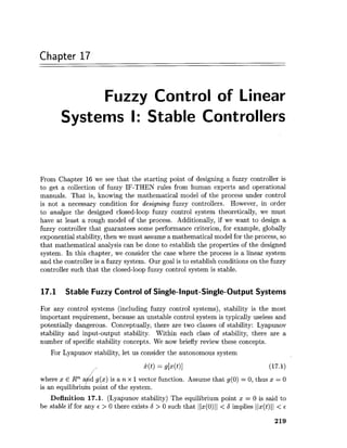 Chapter 17
Fuzzy Control of Linear
Systems I: Stable Controllers
From Chapter 16 we see that the starting point of designing a fuzzy controller is
to get a collection of fuzzy IF-THEN rules from human experts and operational
manuals. That is, knowing the mathematical model of the process under control
is not a necessary condition for designing fuzzy controllers. However, in order
to analyze the designed closed-loop fuzzy control system theoretically, we must
have at least a rough model of the process. Additionally, if we want to design a
fuzzy controller that guarantees some performance criterion, for example, globally
exponential stability, then we must assume a mathematical model for the process, so
that mathematical analysis can be done to establish the properties of the designed
system. In this chapter, we consider the case where the process is a linear system
and the controller is a fuzzy system. Our goal is to establish conditions on the fuzzy
controller such that the closed-loop fuzzy control system is stable.
17.1 Stable Fuzzy Control of Single-Input-Single-Output Systems
For any control systems (including fuzzy control systems), stability is the most
important requirement, because an unstable control system is typically useless and
potentially dangerous. Conceptually, there are two classes of stability: Lyapunov
stability and input-output stability. Within each class of stability, there are a
number of specific stability concepts. We now briefly review these concepts.
For Lyapunov stability, let us consider the autonomous system
where x E Rn a d g(x) is a n x 1vector function. Assume that g(0) = 0,thus x = 0
!fis an equilibriu point of the system.
Definition 17.1. (Lyapunov stability) The equilibrium point x = 0 is said to
be stable if for any E > 0 there exists 6 > 0 such that Ilx(0)11 < S implies Ilx(t)ll < E
 