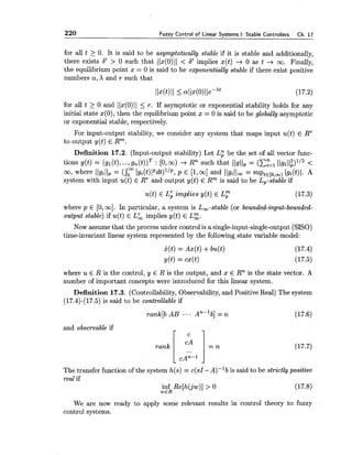 220 Fuzzy Control of Linear Systems I: Stable Controllers Ch. 17
for all t 2 0. It is said to be asymptotically stable if it is stable and additionally,
there exists 6' > 0 such that 11x(0)11 < 6' implies x(t) -+ 0 as t -+ oo. Finally,
the equilibrium point x = 0 is said to be exponentially stable if there exist positive
numbers a,X and r such that
for all t 2 0 and llx(O)ll 5 T. If asymptotic or exponential stability holds for any
initial state ~ ( 0 ) ~then the equilibrium point x = 0 is said to be globally asymptotic
or exponential stable, respectively.
For input-output stability, we consider any system that maps input u(t) E RT
to output y(t) E Rm.
Definition 17.2. (Input-output stability) Let Lg be the set of all vector func-
tions g(t) = (gl(t),...,gn(t)lT : [O, W) -+ Rn such that 11g11, = (C:=' llgill~)'/2<
m7 where Ilgillp = (rl~i(t)lpdt)'~p~P E [lyml and llgilla = S U P ~ ~ [ O , ~ )Igi(t)l. A
system with input u(t) E RTand output y(t) E Rm is said to be L,-stable if
u(t) E L i implies y(t) E L r (17.3)
where p E [0,oo]. In particular, a system is La-stable (or bounded-input-bounded-
output stable) if u(t) E L&, implies y(t) E L g .
Now assume that the processunder control is a single-input-single-output (SISO)
time-invariant linear system represented by the following state variable model:
where u E R is the control, y E R is the output, and x E Rn is the state vector. A
number of important concepts were introduced for this linear system.
Definition 17.3. (Controllability, Observability,and Positive Real) The system
(17.4)-(17.5) is said to be controllable if
and observable if
r c i
rank Ir" = n
cAn-l
The transfer function of the system h(s) = c(s1-A)-'b is said to be strictly positive
real if
inf Re[h(jw)] > 0 (17.8)
wER
We are now ready to apply some relevant results in control theory to fuzzy
control systems.
 
