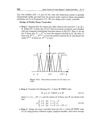 222 Fuzzy Control of Linear Systems I: Stable Controllers Ch. 17
f (y) that satisfies f (0) = 0 and (17.10), then the closed-loop system is globally
exponentially stable, provided that the process under control is linear and satisfies
conditions (a)-(c) in Proposition 17.1. We now design such a fuzzy controller.
Design of Stable Fuzzy Controller:
Step 1. Suppose that the output y(t)takes values in the interval U = [a,/I]c
R. Define 2N+ 1fuzzy sets A' in U that are normal, consistent, and complete
with the triangular membership functions shown in Fig.17.2. That is, we use
the N fuzzy sets A', ...,AN to cover the negative interval [a,0), the other N
fuzzy sets AN+2, ...,A2N+1to cover the positive interval (0,PI, and choose the
center zN+lof fuzzy set AN+' at zero.
Figure 17.2. Membership functions for the fuzzy con-
troller.
Step 2. Consider the following 2N +1fuzzy IF-THEN rules:
IF y i s A', T H E N u is BZ (17.11)
where 1= 1,2,...,2N +1, and the centers fzof fuzzy sets BZare chosen such
that
< 0 f o r 1= 1,...,N
= O for l = N + l
2 0 f o r l = N + 2 , ...,2 N + 1
Step 3. Design the fuzzy controller from the 2N +1fuzzy IF-THEN rules
(17.11) using product inference engine, singleton fuzzifier, and center average
 