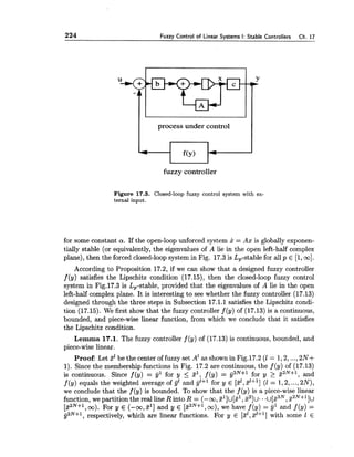 224 Fuzzy Control of Linear Systems I: Stable Controllers Ch. 17
fuzzy controller
process under control
Figure 17.3. Closed-loop fuzzy control system with ex-
ternal input.
4
for some constant a. If the open-loop unforced system x = AA~:is globally exponen-
tially stable (or equivalently, the eigenvalues of A lie in the open left-half complex
plane), then the forced closed-loopsystem in Fig. 17.3is Lp-stable for all p E [l,m].
According to Proposition 17.2, if we can show that a designed fuzzy controller
f (y) satisfies the Lipschitz condition (17.15), then the closed-loop fuzzy control
system in Fig.17.3 is Lp-stable, provided that the eigenvalues of A lie in the open
left-half complex plane. It is interesting to see whether the fuzzy controller (17.13)
designed through the three steps in Subsection 17.1.1 satisfies the Lipschitz condi-
tion (17.15). We first show that the fuzzy controller f (y) of (17.13) is a continuous,
bounded, and piece-wise linear function, from which we conclude that it satisfies
the Lipschitz condition.
f(y
Lemma 17.1, The fuzzy controller f (y) of (17.13) is continuous, bounded, and
piece-wise linear.
4
Proof: Let 3' be the center of fuzzy set A' as shown in Fig.17.2 (1 = 1,2,...,2N+
1). Since the membership functions in Fig. 17.2 are continuous, the f (y) of (17.13)
is continuous. Since f (y) = y1 for y 5 zl, f (y) = y2N+1 for y 2 zaN+', and
f (9) equals the weighted average of g1 and jj1+' for y E [zz,zl+l](1 = 1,2,...,2N),
we conclude that the f (y) is bounded. To show that the f (y) is a piece-wise linear
function, we partition the real line R into R = (-m, ~']u[z',2 2 ] ~ .. u [ z ~ ~ ,%2N+11u
[%2N+1,m). For y E (-m,5l] and y E [zZN+',m), we have f (y) = 9' and f (y) =
g2N+1,respectively, which are linear functions. For y E [21,~1+1]with some 1 E
 