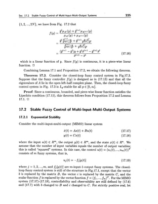 Sec. 17.2. Stable Fuzzy Control of Multi-Input-Multi-Output Systems 225
{1,2,...,2N), we have from Fig. 17.2 that
which is a linear function of y. Since f (y) is continuous, it is a piece-wise linear
function.
Combining Lemma 17.1 and Proposition 17.2,we obtain the following theorem.
Theorem 17.2. Consider the closed-loop fuzzy control system in Fig.17.3.
Suppose that the fuzzy controller f(y) is designed as in (17.13) and that all the
eigenvaluesof A lie in the open left-half complex plane. Then, the closed-loopfuzzy
control system in Fig. 17.3is L,-stable for all p E [0,oo].
Proof: Since a continuous, bounded, and piece-wise linear function satisfies the
Lipschitz condition (17.15),this theorem follows from Proposition 17.2 and Lemma
17.2 Stable Fuzzy Control of Multi-Input-Multi-Output Systems
17.2.1 Exponential Stability
Consider the multi-input-multi-output (MIMO) linear system
where the input u(t) E Rm, the output y(t) E Rm, and the state x(t) E Rn. We
assume that the number of input variables equals the number of output variables;
this is called "squared" systems. In this case, the control u(t) = (ul(t),...,~ , ( t ) ) ~
consists of m fuzzy systems, that is,
where j = 1,2,...,m, and fj[y(t)] are m-input-1-output fuzzy systems. The closed-
loop fuzzy control system is still of the structure in Fig.17.1, except that the vector
b is replaced by the matrix B, the vector c is replaced by the matrix C, and the
scalar function f is replaced by the vector function f = (fl, ...,fm)T.For the MIMO
system (17.17)-(17.18),controllability and observability are still defined by (17.6)
and (17.7) with b changed to B and c changed to C. For strictly positive real, let
 