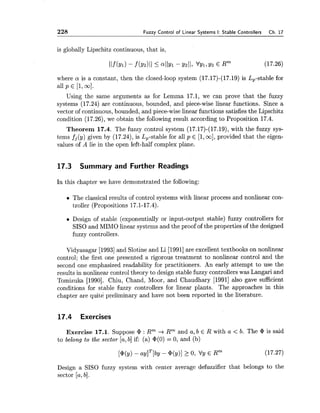 228 Fuzzy Control of Linear Systems I: Stable Controllers Ch. 17
is globally Lipschitz continuous, that is,
where a is a constant, then the closed-loop system (17.17)-(17.19) is Lp-stable for
all p E [I,co].
Using the same arguments as for Lemma 17.1, we can prove that the fuzzy
systems (17.24) are continuous, bounded, and piece-wise linear functions. Since a
vector of continuous, bounded, and piece-wise linear functions satisfies the Lipschitz
condition (17.26), we obtain the following result according to Proposition 17.4.
Theorem 17.4. The fuzzy control system (17.17)-(17.19),with the fuzzy sys-
tems fj(y) given by (17.24),is Lp-stable for all p E [l,m],provided that the eigen-
values of A lie in the open left-half complex plane.
17.3 Summary and Further Readings
In this chapter we have demonstrated the following:
The classical results of control systems with linear process and nonlinear con-
troller (Propositions 17.1-17.4).
Design of stable (exponentially or input-output stable) fuzzy controllers for
SISO and MIMO linear systems and the proof of the properties of the designed
fuzzy controllers.
Vidyasagar [I9931and Slotine and Li [1991]are excellent textbooks on nonlinear
control; the first one presented a rigorous treatment to nonlinear control and the
second one emphasized readability for practitioners. An early attempt to use the
results in nonlinear control theory to design stable fuzzy controllers was Langari and
Tomizuka [1990]. Chiu, Chand, Moor, and Chaudhary [I9911 also gave sufficient
conditions for stable fuzzy controllers for linear plants. The approaches in this
chapter are quite preliminary and have not been reported in the literature.
17.4 Exercises
Exercise 17.1. Suppose @ : Rm -+Rm and a, b E R with a < b. The @ is said
to belong to the sector [a,b] if: (a) @(0)= 0, and (b)
Design a SISO fuzzy system with center average defuzzifier that belongs to the
sector [a,b].
 