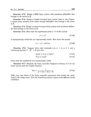 Sec. 17.4. Exercises 229
Exercise 17.2. Design a SISO fuzzy system with maximum defuzzifier that
belongs to the sector [a,b].
Exercise 17.3. Design a 2-input-2-output fuzzy system (that is, two 2-input-
1-output fuzzy systems) with center average defuzzifier that belongs to the sector
[a,bl.
Exercise 17.4. Design a 2-input-2-output fuzzy system with maximum defuzzi-
fier that belongs to the sector [a,b].
Exercise 17.5. Show that the equilibrium point x = 0 of the system
is asymptotically stable but not exponentially stable. How about the system
Exercise 17.6. Suppose there exist constants a, b,c,r > 0, p > 1, and a
continuous function V : Rn -iR such that
Prove that the equilibrium 0 is exponentially stable.
Exercise 17.7. Simulate the fuzzy controller designed in Section 17.1 for the
linear system with the transfer function
Make your own choice of the fuzzy controller parameters that satisfy the condi-
tions in the design steps. Plot the closed-loop system outputs with different initial
conditions.
 