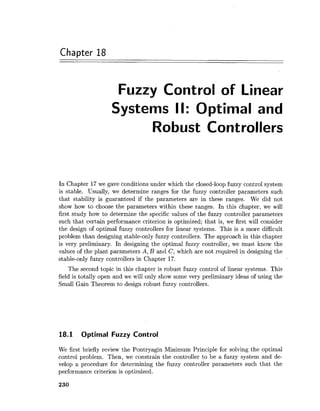 Chapter 18
Fuzzy Control of Linear
Systems II: Optimal and
Robust Controllers
In Chapter 17we gave conditions under which the closed-loop fuzzy control system
is stable. Usually, we determine ranges for the fuzzy controller parameters such
that stability is guaranteed if the parameters are in these ranges. We did not
show how to choose the parameters within these ranges. In this chapter, we will
first study how to determine the specific values of the fuzzy controller parameters
such that certain performance criterion is optimized; that is, we first will consider
the design of optimal fuzzy controllers for linear systems. This is a more difficult
problem than designing stable-only fuzzy controllers. The approach in this chapter
is very preliminary. In designing the optimal fuzzy controller, we must know the
values of the plant parameters A, B and C, which are not required in designing the
stable-only fuzzy controllers in Chapter 17.
The second topic in this chapter is robust fuzzy control of linear systems. This
field is totally open and we will only show some very preliminary ideas of using the
Small Gain Theorem to design robust fuzzy controllers.
18.1 Optimal Fuzzy Control
We first briefly review the Pontryagin Minimum Principle for solving the optimal
control problem. Then, we constrain the controller to be a fuzzy system and de-
velop a procedure for determining the fuzzy controller parameters such that the
performance criterion is optimized.
 