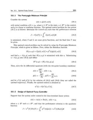 Sec. 18.1. Optimal Fuzzy Control 231
18.1.1 The Pontryagin Minimum Principle
Consider the system
~ ( t )= g[x(t),u(t)l
with initial condition x(0) = xo, where x E Rn is the state, u 6 Rm is the control,
and g is a linear or nonlinear function. The optimal control problem for the system
(18.1) is as follows: determine the control u(t) such that the performance criterion
is minimized, where S and L are some given functions, and the final time T may
be given.
This optimal control problem can be solved by using the Pontryagin Minimum
Principle, which is given as follows. First, define the Hamilton function
and find u = h(x,p) such that H(x,u,p) is minimized with this u. Substituting
u = h(x,p) into (18.3) and define
Then, solve the 2n differential equations (with the two-point boundary condition)
and let x*(t) and p*(t) be the solution of (18.5) and (18.6) (they are called the
optimal trajectory). Finally, the optimal control is obtained as
u*(t) = h[x*(t),u*(t)] (18.7)
18.1.2 Design of Optimal Fuzzy Controller
Suppose that the system under control is the time-invariant linear system
where x E Rn and u E Rm, and that the performance criterion is the quadratic
function
J = X~(T)MX(T)+ [xT(t)~x(t)+uT(t)~u(t)]dt
IT (18.9)
 