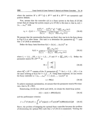 232 Fuzzy Control of Linear Systems II: Optimal and Robust Controllers Ch. 18
where the matrices M E RnXn,Q E Rnxn and R E RmXmare symmetric and
positive definite.
Now, assume that the controller u(t) is a fuzzy system in the form of (17.24)
except that we change the system output y in (17.24) to the state x; that is, u(t) =
( ~ 1 ,..., with
We assume that the membership functions are fixed; they can be in the form shown
in Fig.17.2 or other forms. Our task is to determine the parameters fj;"'" such
that J of (18.9) is minimized.
Define the fuzzy basis functions b(x) = (bl (x), ...,bN( x ) ) ~as
where li = 1,2,...,2Ni + 1,1 = 1,2,...,N and N = nyz1(2Ni+ 1). Define the
parameter matrix O E RmxNas
where O? E R1 consists of the N parameters jj?"'"" for li = 1,2,...,2Ni +1in
the same ordering as bl(x) for 1 = 1,2,...,N. Using these notations, we can rewrite
the fuzzy controller u = (ul, ...,u , ) ~ = (-fi(x), ...,-f , ( ~ ) ) ~as
To achieve maximum optimization, we assume that the parameter matrix O is time-
vary, that is, O = O(t).
Substituting (18.13) into (18.8) and (18.9), we obtain the closed-loop system
and the performance criterion
Hence, the problem of designing the optimal fuzzy controller becomes the problem
of determining the optimal O(t) such that J of (18.15) is minimized. Viewing the
 