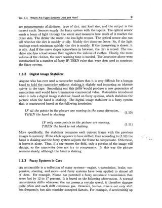 Sec. 1.3. Where Are Fuzzy Systems Used and How? 9
are measuremeqts of-dirtiness, type of dirt, and load size, and the output is the
correct cycle. Sensors supply the fuzzy system with the inputs. The optical sensor
sends a beam of light through the water and measures how much of it reaches the
other side. The dirtier the water, the less light crosses. The optical sensor also can
tell whether the dirt is muddy or oily. Muddy dirt dissolves faster. So, if the light
readings reach minimum quickly, the dirt is muddy. If the downswing is slower, it
is oily. And if the curve slopes somewhere in between, the dirt is mixed. The ma-
chine also has a load sensor that registers the volume of clothes. Clearly, the more
volume of the clothes, the more washing time is needed. The heuristics above were
summarized in a number of fuzzy IF-THEN rules that were then used to construct
the fuzzy system.
1.3.2 Digital Image Stabilizer
Anyone who has ever used a camcorder realizes that it is very difficult for a human-
hand to hold the camcorder-without shaking.it slightly and imparting an irksome
* 4 d -
quiver to the tape. Smoothing out this jitter would produce a new generation of
camcorders and would have tremendous commercial value. Matsushita introduced
what it calls a digital image stabilizer, based on fuzzy systems, which stabilizes the
picture when the hand is shaking. The digital image stabilizer is a fuzzy system
that is constructed based on the following heuristics:
I F all the points in the picture are moving i n the same direction,
T H E N the hand i s shaking
(1.10)
I F only some points i n the picture are moving,
T H E N the hand is not shaking
(1.11)
More specifically, the stabilizer compares each current frame with the previous
images in memory. If the whole appears to have shifted, then according to (1.10) the
hand is shaking and the fuzzy system adjusts the frame to compensate. Otherwise, * 6
it leaves it alone. Thus, if a car crosses the field, only a portion of the image will
change, so the camcorder does not try to compensate. In this way the picture
remains steady, although the hand is shaking.
1.3.3 Fuzzy Systems in Cars
An automobile is a collection of many systems-engine, transmission, brake, sus-
pension, steering, and more-and fuzzy systems have been applied to almost all
of them. For example, Nissan has patented a fuzzy automatic transmission that
saves fuel by 12 to 17 percent. It is based on the following observation. A normal
transmission shifts whenever the car passes-a certain speed, it therefore changes
quite often and each shift consumes gas. However, human drivers ~t only shift-- - .-
less frequently, but also consider nonspeed factors. For example, if accelerating up
 
