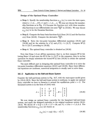 234 Fuzzy Control of Linear Systems II: Optimal and Robust Controllers Ch. 18
Design of the Optimal Fuzzy Controller:
Step 1. Specify the membership functions p li (xi) to cover the state space,
Ai
where li = 1,2,...,2Ni +1and i = 1,2,...,n. We may not choose the member-
ship functions as in Fig. 17.2 because the function a(x) with these member-
ship functions is not differentiable (we need %in (18.22)). We may choose
pAli (xi) to be the Gaussian functions.
Step 2. Compute the fuzzy basis functions bl(x) from (18.11) and the function
a(%)from (18.20). Compute the derivative v.
Step 3. Solve the two-point boundary differential equations (18.21) and
(18.22) and let the solution be x*(t) and p*(t), t E [0,TI. Compute O*(t)
for t E [0,T] according to (18.23).
Step 4. The optimal fuzzy controller is obtained as (18.24)
Note that Steps 1-3 are off-line operations; that is, we first compute O*(t) fol-
lowing Steps 1-3 and store the O*(t) for t E [0,TI in the computer, then in on-line
operation we simply substitute the stored O*(t) into (18.24) to obtain the optimal
fuzzy controller.
The most difficult part in designing this optimal fuzzy controller is to solve the
two-point boundary differential equations (18.21) and (18.22). Since these differen-
tial equations are nonlinear, numerical integration is usually used to solve them.
18.1.3 Application to the Ball-and-Beam System
Consider the ball-and-beam system in Fig. 16.7, with the state-space model given
by (16.4)-(16.5). Since the ball-and-beam system is nonlinear, to apply our optimal
fuzzy controller we have to linearize it around the equilibrium point x = 0. The
linearized system is in the form of (18.8) with
We now design an optimal fuzzy controller for the linearized ball-and-beam
system, and apply the designed controller to the original nonlinear system (16.4)-
(16.5). We choose M =O,Q= I , R = I , T = 30, and Ni = 2 for i = 1,2,3,4. The
membership functions p li (xi) are chosen as
Ai
 