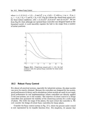 Sec. 18.2. Robust Fuzzy Control 235
where i = 1,2,3,4,li = 1,2,...,5 and %$i = ai +bi(li - 1)with a1 = a2 = -2, as =
a4 = -1, bl = b2 = 1and bg = b4 = 0.5. Fig.18.1 shows the closed-loop output y(t)
for three initial conditions: 4 0 ) = (1,0,0,0)*, (2,0,0,0)~and (3,0,0,0)*. We see
from Fig.18.1 that although our optimal fuzzy controller was designed based on the
linearized model, it could smoothly regulate the ball to the origin from a number
of initial positions.
Figure 18.1. Closed-loop outputs y(t) (= r(t), the ball
position) with the optimal fuzzy controller for three initial
conditions.
18.2 Robust Fuzzy Control
For almost all practical systems, especially for industrial systems, the plant models
can never be exactly obtained. Because the controllers are designed for the models,
good performance in theory and in simulations (wheremodels are used) do not imply
good performance in real implementations (where controllers are directly applied
to the real systems, not to the models). The objective of robust control is to design
controllers that guarantee the stability of the closed-loop systems for a wide range
of plants. The wider the range of the plants, the more robust the controller is. We
now consider the design of robust fuzzy controllers for linear plants.
Consider the fuzzy control system in Fig. 17.1,where the process under control
is now represented by its transfer function G(s). For simplicity, we assume that
 
