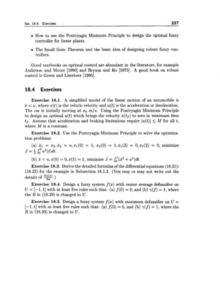 Sec. 18.4. Exercises ' 237
How to use the Pontryagin Minimum Principle to design the optimal fuzzy
controller for linear plants.
The Small Gain Theorem and the basic idea of designing robust fuzzy con-
trollers.
Good textbooks on optimal control are abundant in the literature, for example
Anderson and Moore [I9901 and Bryson and Ho [1975]. A good book on robust
control is Green and Limebeer [1995].
18.4 Exercises
Exercise 18.1. A simplified model of the linear motion of an automobile is
j: = u, where x(t) is the vehicle velocity and u(t) is the acceleration or deceleration.
The car is initially moving at xo mls. Using the Pontryagin Minimum Principle
to design an optimal u(t) which brings the velocity x(tf) to zero in minimum time
tf. Assume that acceleration and braking limitations require lu(t)l < M for all t,
where M is a constant.
Exercise 18.2. Use the Pontryagin Minimum Principle to solve the optimiza-
tion problems:
(a) XI = x2, x2 = U, XI (0) = 1, x2(0) = 1,XI (2) = 0,22(2) = 0, minimize
J = u2(t)dt.
(b) 5 = u, x(0) = 0,x(1) = 1,minimize J = St(s2+u2)dt.
Exercise 18.3.Derive the detailed formulasof the differentialequations (18.21)-
(18.22) for the example in Subsection 18.1.3. (You may or may not write out the
details of q.)
Exercise 18.4. Design a fuzzy system f (a) with center average defuzdfier on
U = [-I, 11with at least five rules such that: (a) f(0) = 0, and (b) y(f) = 1,where
the R in (18.29) is changed to U.
Exercise 18.5.Design a fuzzy system f (x) with maximum defuzzifier on U =
[-I, I] with at least five rules such that: (a) f (0) = 0, and (b) y(f) = 1,where the
R in (18.29) is changed to U.
 