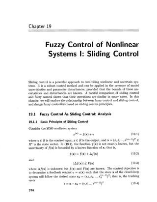 Chapter 19
Fuzzy Control of Nonlinear
Systems I: Sliding Control
Sliding control is a powerful approach to controlling nonlinear and uncertain sys-
tems. It is a robust control method and can be applied in the presence of model
uncertainties and parameter disturbances, provided that the bounds of these un-
certainties and disturbances are known. A careful comparison of sliding control
and fuzzy control shows that their operations are similar in many cases. In this
chapter, we will explore the relationship between fuzzy control and sliding control,
and design fuzzy controllers based on sliding control principles.
19.1 Fuzzy Control As Sliding Control: Analysis
19.1.1 Basic Principles of Sliding Control
Consider the SISO nonlinear system
where u E R is the control input, z E R is the output, and x = (x,2,...,x(n-l))T E
Rn is the state vector. In (19.1), the function f (x) is not exactly known, but the
uncertainty of f (x) is bounded by a known function of x; that is,
and
lAf (x)l i F(x)
where Af (x) is unknown but f(x) and F(x) are known. The control objective is
to determine a feedback control u = u(x) such that the state x of the closed-loop
system will follow the desired state xd = (xd,kd,...,x p - ' ) ) ~ ;that is, the tracking
error
- e(n-l))Te = x - xd = (e, el ..., (19.4)
 