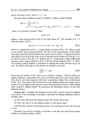 Sec. 19.1. Fuzzy Control As Sliding Control: Analysis 239
should converge to zero, where e = x - xd.
The basic idea of sliding control is as follows. Define a scalar function
where X is a positive constant. Then,
defines a time-varying surface S(t) in the state space Rn. For example, if n = 2
then the surface S(t) is
which is a straight line in the x -x phase plane, as shown in Fig. 19.1. Since idand
xd are usually time-varying functions, the S(t) is also time-varying. If the initial
state x(0) equals the initial desired state xd(0),that is, if e(0) = 0, then from (19.5)
and (19.6) we see that if the state vector x remains on the surface S(t) for all t 2 0,
we will have e(t) = 0 for all t 2 0. Indeed, s(x,t) = 0 represents a linear differential
equation whose unique solution is e(t) = 0 for the initial condition e(0) = 0. Thus,
our tracking control problem is equivalent to keeping the scalar function s(x,t) at
zero. To achieve this goal, we can choose the control u such that
if the state is outside of S(t), where is a positive constant. (19.8) is called the
sliding condition; it guarantees that Is(x,t)1 will decrease if x is not on the surface
S(t), that is, the state trajectory will move towards the surface S(t),as illustrated
in Fig. 19.1. The surface S(t) is referred to as the sliding surface, the system on the
surface is in the sliding mode, and the control that guarantees (19.8) is called sliding
mode control or sliding control. To summarize the discussions above, we have the
following lemma.
Lemma 19.1. Consider the nonlinear system (19.1) and let s(x,t) be defined
as in (19.5). If we can design a controller u such that the sliding condition (19.8) is
satisfied, then:
(a) The state will reach the sliding surface S(t) within finite time.
(b) Once the state is on the sliding surface, it will remain there.
(c) If the state remains on the slidingsurface, the tracking error e(t) will converge
to zero.
Therefore, our goal is to design a controller u such that the closed-loop system
satisfies the sliding condition (19.8).
 