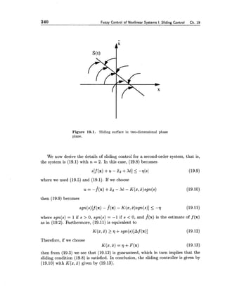 240 Fuzzv Control of Nonlinear Svstems I: Sliding Control Ch. 19
Figure 19.1. Sliding surface in two-dimensional phase
plane.
We now derive the details of sliding control for a second-order system, that is,
the system is (19.1) with n = 2. In this case, (19.8) becomes
s [ f(x) +u - x d +Xe] 5 -771~1 (19.9)
where we used (19.5) and (19.1). If we choose
then (19.9) becomes
where sgn(s) = 1if s > 0, sgn(s) = -1 if s < 0, and f(x) is the estimate of f(x)
as in (19.2). Furthermore, (19.11) is equivalent to
Therefore, if we choose
K(x,x) = r]+ F(x)
then from (19.3) we see that (19.12) is guaranteed, which in turn implies that the
sliding condition (19.8) is satisfied. In conclusion, the sliding controller is given by
(19.10) with K(z,x) given by (19.13).
 