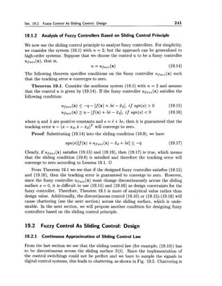 Sec. 19.2. Fuzzy Control As Sliding Control: Design 241
19.1.2 Analysis of Fuzzy Controllers Based on Sliding Control Principle
We now use the sliding control principle to analyze fuzzy controllers. For simplicity,
we consider the system (19.1) with n = 2; but the approach can be generalized to
high-order systems. Suppose that we choose the control u to be a fuzzy controller
fuzz ( 4 , that is,
u = upUZZ(X) (19.14)
The following theorem specifies conditions on the fuzzy controller ufu,,(x) such
that the tracking error e converges to zero.
Theorem 19.1. Consider the nonlinear system (19.1) with n = 2 and assume
that the control u is given by (19.14). If the fuzzy controller ufUzz(x)satisfies the
following condition:
where 7 and X are positive constants and s = B +Xe, then it is guaranteed that the
tracking error e = (x - xd, x - kd)Twill converge to zero.
Proof: Substituting (19.14) into the sliding condition (19.9), we have
Clearly, if up,,, (x) satisfies (19.15) and (19.16), then (19.17) is true, which means
that the sliding condition (19.8) is satisfied and therefore the tracking error will
converge to zero according to Lemma 19.1.
From Theorem 19.1we see that if the designed fuzzy controller satisfies (19.15)
and (19.16), then the tracking error is guaranteed to converge to zero. However,
since the fuzzy controller uf,,, (x) must change discontinuously across the sliding
surface s = 0, it is difficult to use (19.15) and (19.16) as design constraints for the
fuzzy controller. Therefore, Theorem 19.1 is more of analytical value rather than
design value. Additionally, the discontinuous control (19.10) or (19.15)-(19.16)will
cause chattering (see the next section) across the sliding surface, which is unde-
sirable. In the next section, we will propose another condition for designing fuzzy
controllers based on the sliding control principle.
19.2 Fuzzy Control As Sliding Control: Design
19.2.1 Continuous Approximation of Sliding Control Law
From the last section we see that the sliding control law (for example, (19.10)) has
to be discontinuous across the sliding surface S(t). Since the implementation of
the control switchings could not be perfect and we have to sample the signals in
digital control systems, this leads to chattering, as shown in Fig. 19.2. Chattering is
 