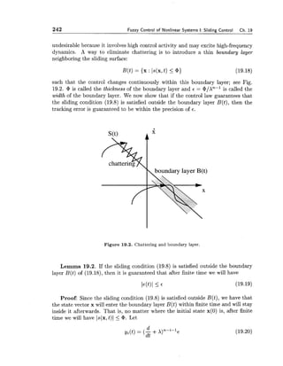 242 Fuzzy Control of Nonlinear Systems I:Sliding Control Ch. 19
undesirable because it involves high control activity and may excite high-frequency
dynamics. A way to eliminate chattering is to introduce a thin boundary layer
neighboring the sliding surface:
such that the control changes continuously within this boundary layer; see Fig.
19.2. cP is called the thickness of the boundary layer and E = @/An-l is called the
width of the boundary layer. We now show that if the control law guarantees that
the sliding condition (19.8) is satisfied outside the boundary layer B(t), then the
tracking error is guaranteed to be within the precision of 6 .
Figure 19.2. Chattering and boundary layer.
Lemma 19.2. If the sliding condition (19.8) is satisfied outside the boundary
layer B(t) of (19.18), then it is guaranteed that after finite time we will have
Proof: Since the sliding condition (19.8) is satisfied outside B(t), we have that
the state vector x will enter the boundary layer B(t) within finite time and will stay
inside it afterwards. That is, no matter where the initial state x(0) is, after finite
time we will have js(x,t)1 5 cP. Let
 