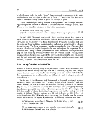 10 Introduction Ch. 1
a hill, they may delay the shift. Nissan's fuzzy automatic transmission device sum-
marized these heuristics into a collection of fuzzy IF-THEN rules that were then
used to construct a fuzzy system to guide the changes of gears.
Nissan also developed a fuzzy antilock braking system. The challenge here is to
apply the greatest amount of pressure to the brake without causing it to lock. The
Nissan system considers a number of heuristics, for example,
I F the car slows down very rapidly,
T H E N the system assumes brake - lock and eases up on pressure
(1.12)
In April 1992, Mitsubishi announced a fuzzy omnibus system that controls a
car's automatic transmission, suspension, traction, four-wheel steering, four-wheel
drive, and air conditioner. The fuzzy transmission downshifts on curves and also
keeps the car from upshifting inappropriately on bends or when the driver releases
the accelerator. The fuzzy suspension contains sensors in the front of the car that
register vibration and height changes in the road and adjusts the suspension for a
smoother ride. Fuzzy traction prevents excess speed on corners and improves the
grip on slick roads by deciding whether they are level or sloped. Finally, fuzzy
steering adjusts the response angle of the rear wheels according to road conditions
and the car's speed, and fuzzy air conditioning monitors sunlight, temperature, and
humidity to enhance the environment inside the car.
1.3.4 Fuzzy Control of a Cement Kiln
Cement is manufactured by finegrinding of cement clinker. The clinkers are pro-
duced in the cement kiln by heating a mixture of linestone, clay, and sand compo-
nents. Because cement kilns exhibit time-varying nonlinear behavior and relatively
few measurements are available, they are difficult to control using conventional
control theory.
In the late 1970s, Holmblad and Bstergaard of Denmark developed a fuzzy
system to control the cement kiln. The fuzzy system (fuzzy controller) had four
inputs and two outputs (which can be viewed as two fuzzy systems in the form of
Fig. 1.5, which share the same inputs). The four inputs are: (i) oxygen percentage
in exhausted gases, (ii) temperature of exhaust gases, (iii) kiln drive torque, and
(iv) litre weight of clinker (indicating temperature level in the burning zone and
quality of clinker). The two outputs are: (i) coal feed rate and (ii) air flow. A
collection of fuzzy IF-THEN rules were constructed that describe how the outputs
should be related to the inputs. For example, the following two rules were used:
I F the oxygen percentage is high and the temperature is low,
T H E N increase air flow
(1.13)
IF the oxygen percentage is high and the temperature is high,
T H E N reduce the coal feed rate slightly
 