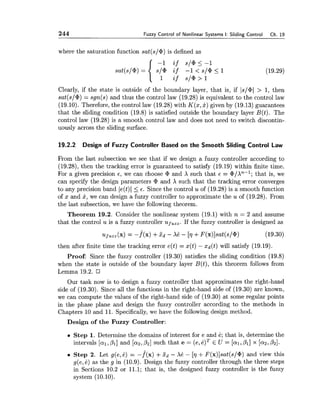 244 Fuzzy Control of Nonlinear Systems I: Sliding Control Ch. 19
where the saturation function sat(s/@)is defined as
Clearly, if the state is outside of the boundary layer, that is, if Is/@/> 1, then
sat(s/@)= sgn(s) and thus the control law (19.28) is equivalent to the control law
(19.10). Therefore, the control law (19.28) with K(x,x) given by (19.13) guarantees
that the sliding condition (19.8) is satisfied outside the boundary layer B(t). The
control law (19.28) is a smooth control law and does not need to switch discontin-
uously across the sliding surface.
19.2.2 Design of Fuzzy Controller Based on the Smooth Sliding Control Law
From the last subsection we see that if we design a fuzzy controller according to
(19.28), then the tracking error is guaranteed to satisfy (19.19) within finite time.
For a given precision E,we can choose @ and X such that E = @/An-'; that is, we
can specify the design parameters @ and X such that the tracking error converges
to any precision band le(t)l 5 E. Since the control uof (19.28) is a smooth function
of x and x, we can design a fuzzy controller to approximate the u of (19.28). From
the last subsection, we have the following theorem.
Theorem 19.2. Consider the nonlinear system (19.1) with n = 2 and assume
that the control u is a fuzzy controller uf,,, If the fuzzy controller is designed as
ufU,, (x) = -f^(x) +xd - Xi: - [r] +F(x)]sat(s/@) (19.30)
then after finite time the tracking error e(t) = x(t) - xd(t) will satisfy (19.19).
Proof: Since the fuzzy controller (19.30) satisfies the sliding condition (19.8)
when the state is outside of the boundary layer B(t), this theorem follows from
Lemma 19.2.
Our task now is to design a fuzzy controller that approximates the right-hand
side of (19.30). Since all the functions in the right-hand side of (19.30) are known,
we can compute the values of the right-hand side of (19.30) at some regular points
in the phase plane and design the fuzzy controller according to the methods in
Chapters 10 and 11. Specifically,we have the following design method.
Design of the Fuzzy Controller:
Step 1. Determine the domains of interest for e and e; that is, determine the
intervals [al,pl] and [az,Pz]such that e = (e,e)TE U = [al,Pl] x [az,Pz].
Step 2. Let g(e,i:) = -f^(x) +xd - Xk - [r] +F(x)]sat(s/@)and view this
g(e,k ) as the g in (10.9). Design the fuzzy controller through the three steps
in Sections 10.2 or 11.1; that is, the designed fuzzy controller is the fuzzy
system (10.10).
 