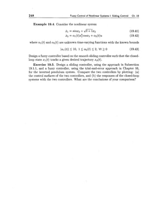 248 Fuzzy Control of Nonlinear Systems I: Sliding Control Ch. 19
Example 19.4. Consider the nonlinear system
where a1(t) and a 2 (t) are unknown time-varying functions with the known bounds
Design a fuzzy controller based on the smooth sliding controller such that the closed-
loop state xl(t) tracks a given desired trajectory xd(t).
Exercise 19.5. Design a sliding controller, using the approach in Subsection
19.1.1, and a fuzzy controller, using the trial-and-error approach in Chapter 16,
for the inverted pendulum system. Compare the two controllers by plotting: (a)
the control surfaces of the two controllers, and (b) the responses of the closed-loop
systems with the two controllers. What are the conclusions of your comparison?
 
