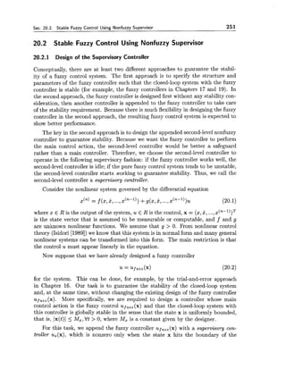 Sec. 20.2. Stable Fuzzy Control Using Nonfuzzy Supervisor 251
20.2 Stable Fuzzy Control Using Nonfuzzy Supervisor
20.2.1 Design of the Supervisory Controller
Conceptually, there are at least two different approaches to guarantee the stabil-
ity of a fuzzy control system. The first approach is to specify the structure and
parameters of the fuzzy controller such that the closed-loop system with the fuzzy
controller is stable (for example, the fuzzy controllers in Chapters 17 and 19). In
the second approach, the fuzzy controller is designed first without any stability con-
sideration, then another controller is appended to the fuzzy controller to take care
of the stability requirement. Because there is much flexibility in designingthe fuzzy
controller in the second approach, the resulting fuzzy control system is expected to
show better performance.
The key in the second approach is to design the appended second-level nonfuzzy
controller to guarantee stability. Because we want the fuzzy controller to perform
the main control action, the second-level controller would be better a safeguard
rather than a main controller. Therefore, we choose the second-level controller to
operate in the following supervisory fashion: if the fuzzy controller works well, the
second-level controller is idle; if the pure fuzzy control system tends to be unstable,
the second-level controller starts working to guarantee stability. Thus, we call the
second-level controller a supervisory controller.
Consider the nonlinear system governed by the differential equation
dn)= f (z,2, ...,~ ( ~ - l ) )+g(z,x,...,~ ( ~ - l ) ) u (20.1)
where $1:E R is the output of the system, u E R is the control, x = (z,x, ...,x ( ~ - ' ) ) ~
is the state vector that is assumed to be measurable or computable, and f and g
are un:known nonlinear functions. We assume that g > 0. From nonlinear control
theory (Isidori [1989])we know that this system is in normal form and many general
nonlinear systems can be transformed into this form. The main restriction is that
the control u must appear linearly in the equation.
Nolu suppose that we have already designed a fuzzy controller
for the system. This can be done, for example, by the trial-and-error approach
in Cha,pter 16. Our task is to guarantee the stability of the closed-loop system
and, at, the same time, without changing the existing design of the fuzzy controller
UJ,,,(:K). More specifically, we are required to design a controller whose main
control action is the fuzzy control uf,,,(x) and that the closed-loop system with
this controller is globally stable in the sense that the state x is uniformly bounded,
that is, Ix(t)l <Mx,Vt > 0, where Mx is a constant given by the designer.
For this task, we append the fuzzy controller uf,,,(x) with a supervisory con-
troller us(x), which is nonzero only when the state x hits the boundary of the
 