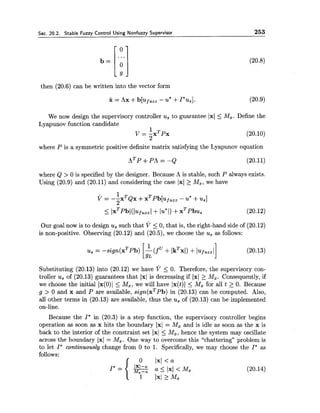 Sec. 20.2. Stable Fuzzy Control Using Nonfuzzy Supervisor 253
then (20.6) can be written into the vector form
We now design the supervisory controller usto guarantee 1x1 5 Mx. Define the
Lyapunov function candidate
1
V = - x T p x
2
(20.10)
where P is a symmetric positive definite matrix satisfying the Lyapunov equation
where Q > 0 is specified by the designer. Because A is stable, such P always exists.
Using (20.9) and (20.11) and considering the case 1x1 2 Mx, we have
Our goal now is to design ussuch that v 5 0,that is, the right-hand side of (20.12)
is non-positive. Observing (20.12) and (20.5),we choose the us as follows:
Substituting (20.13) into (20.12) we have v 5 0. Therefore, the supervisory con-
troller us of (20.13) guarantees that 1x1 is decreasing if 1x1 > Mx. Consequently, if
we choose the initial Ix(O)I 5 M,, we will have Ix(t)l 5 Mx for all t > 0. Because
g > 0 and x and P are available, sign(xTPb) in (20.13) can be computed. Also,
all other terms in (20.13) are available, thus the us of (20.13) can be implemented
on-line.
Because the I* in (20.3) is a step function, the supervisory controller begins
operation as soon as x hits the boundary 1x1 = Mx and is idle as soon as the x is
back to the interior of the constraint set 1x1 5 Mz7hence the system may oscillate
across the boundary 1x1 = Mz. One way to overcome this "chattering" problem is
to let I* continuousZg change from 0 to 1. Specifically, we may choose the I* as
follows:
a 5 1x1 < Mx (20.14)
1 1x1 2 Mx
 