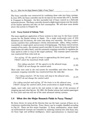 Sec. 1.4. What Are the Major Research Fields in Fuzzy Theory? 11
The fuzzy controller was constructed by combining these rules into fuzzy systems.
In June 1978, the fuzzy controller ran for six days in the cement kiln of F.L. Smidth
& Company in Denmark-the first successful test of fuzzy control on a full-scale
industrial process. The fuzzy controller showed a slight improvement over the results
of the human operator and also cut fuel consumption. We will show more details
about this system in Chapter 16.
1.3.5 Fuzzy Control of Subway Train
The most significant application of fuzzy systems to date may be the fuzzy control
system for the Sendai subway in Japan. On a single north-south route of 13.6
kilometers and 16 stations, the train runs along very smoothly. The fuzzy control
system considers four performance criteria simutaneously: safety, riding comfort,
traceability to target speed, and accuracy of stopping gap. The fuzzy control system
consists of two parts: the constant speed controller (it starts the train and keeps the
speed below the safety limit), and the automatic stopping controller (it regulates the
train speed in order to stop at the target position). The constant speed controller
was constructed from rules such as:
For safety; I F the speed of train is approaching the limit speed,
T H E N select the maximum brake notch
(1.15)
For riding comf ort; I F the speed is i n the allowed range,
T H E N do not change the control notch
(1.16)
More rules were used in the real system for traceability and other factors. The
automatic stopping controller was constructed from the rules like:
For riding comfort; IF the train will stop i n the allowed zone,
T H E N do not change the control notch
(1.17)
For riding cornf ort and safety; I F the train is i n the allowed zone,
T H E N change the control notch from acceleration to slight braking
(1.18)
Again, more rules were used in the real system to take care of the accuracy of
stopping gap and other factors. By 1991, the Sendai subway had carried passengers
for four years and was still one of the most advanced subway systems.
1.4 What Are the Major Research Fields in Fuzzy Theory?
By fuzzy theory we mean all the theories that use the basic concept of fuzzy set or
continuous membership function. Fuzzy theory can be roughly classified according
to Fig.l.8. There are five major branches: (i) fuzzy mathematics, where classi-
cal mathematical concepts are extended by replacing classical sets with fuzzy sets;
(ii) fuzzy logic and artificial intelligence, where approximations to classical logic
 