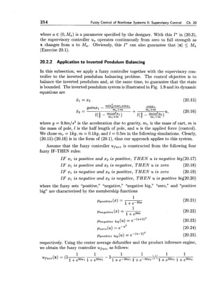 254 Fuzzy Control of Nonlinear Systems II: Supervisory Control Ch. 20
where a E (0,Mx) is a parameter specified by the designer. With this I* in (20.3),
the supervisory controller us operates continuously from zero to full strength as
x changes from a to Mx. Obviously, this I* can also guarantee that 1x1 5 Mx
(Exercise 20.1).
20.2.2 Application to Inverted Pendulum Balancing
In this subsection, we apply a fuzzy controller together with the supervisory con-
troller to the inverted pendulum balancing problem. The control objective is to
balance the inverted pendulum and, at the same time, to guarantee that the state
is bounded. The inverted pendulum system is illustrated in Fig. 1.9 and its dynamic
equations are
where g = 9.8m/s2 is the acceleration due to gravity, mc is the mass of cart, m is
the mass of pole, 1 is the half length of pole, and u is the applied force (control).
We chose mc = lkg, m = O.lkg, and I = 0.5m in the following simulations. Clearly,
(20.15)-(20.16) is in the form of (20.1), thus our approach applies to this system.
Assume that the fuzzy controller uf,,, is constructed from the following four
fuzzy IF-THEN rules:
IF $1 is positive and xz is positive, THEN u is negative big(20.17)
IF xl is positive and xz is negative, THEN u is zero (20.18)
IF xl is negative and 2 2 is positive, THEN u is zero (20.19)
IF x1 is negative and 2 2 is negative, THEN u is positive bid20.20)
where the fuzzy sets "positive," "negative," "negative big," "zero," and "positive
big" are characterized by the membership functions
1
pnegative($1 = ---1+e30x
(20.22)
Pnegative big (u)= e-(U+5)2 (20.23)
~zevo(u)= ePU2 (20.24)
~ l p o s i t i v ebig (u) = e-(U-5)2 (20.25)
respectively. Using the center average defuzzifier and the product inference engine,
we obtain the fuzzy controller uf,,, as follows:
 