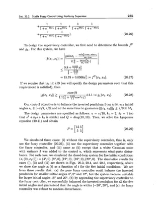 Sec. 20.2. Stable Fuzzy Control Using Nonfuzzy Supervisor 255
To design the supervisory controller, we first need to determine the bounds f
and g ~ .For this system, we have
If we require that lxl 1 5 7r/9 (we will specify the design parameters such that this
requirement is satisfied), then
Our control objective is to balance the inverted pendulum from arbitrary initial
angles xl E [-~19,7r/9] and at the same time to guarantee 1I(x1,x2)I 12 5 7r/9 =Mx.
The design parameters are specified as follows: a = ~ 1 1 8 ,kl = 2, k2 = 1 (so
that s2 +kls +k2 is stable) and Q = diag(l0,lO). Then, we solve the Lyapunov
equation (20.11) and obtain
We simulated three cases: (i) without the supervisory controller, that is, only
use the fuzzy controller (20.26), (ii) use the supervisory controller together with
the fuzzy controller, and (iii) same as (ii) except that a white Gaussian noise
with variance 3 was added to the control u, which represents wind-gusts distur-
bance. For each case, we simulated the closed-loop system for five initial conditions:
(XI(O),x2(0)) = (4O,O),(so,O),(12O,O), (16O,O), (20°,0). The simulation results for
cases (i), (ii) and (iii) are shown in Figs. 20.3, 20.4, and 20.5, respectively, where
we show the angle xl(t) as a function of t for the five initial conditions. We see
from these results that: (a) the pure fuzzy controller could balance the inverted
pendulum for smaller initial angles 4O, 8" and 12O, but the system became unstable
for larger initial angles 16' and 20°, (b) by appending the supervisory controller to
the fuzzy controller, we successfully balanced the inverted pendulum for all the five
initial angles and guaranteed that the angle is within [-20°, 20°], and (c) the fuzzy
controller was robust to random disturbance.
 