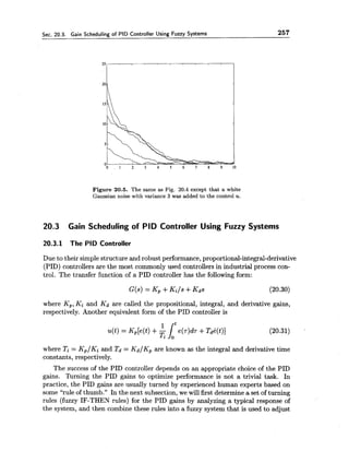 Sec. 20.3. Gain Scheduling of PID Controller Using Fuzzy Systems 257
Figure 20.5. The same as Fig. 20.4 except that a white
Gaussian noise with variance 3 was added to the control u.
20.3 Gain Scheduling of PID Controller Using Fuzzy Systems
20.3.1 The PID Controller
Due to their simple structure and robust performance,proportional-integral-derivative
(PID) controllers are the most commonly used controllers in industrial process con-
trol. The transfer function of a PID controller has the following form:
where Kp,Ki and Kd are called the propositional, integral, and derivative gains,
respectively. Another equivalent form of the PID controller is
where Ti = Kp/Ki and Td = Kd/Kp are known as the integral and derivative time
constants, respectively.
The success of the PID controller depends on an appropriate choice of the PID
gains. Turning the PID gains to optimize performance is not a trivial task. In
practice, the PID gains are usually turned by experienced human experts based on
some "rule of thumb." In the next subsection, we will first determine a set of turning
rules (fuzzy IF-THEN rules) for the PID gains by analyzing a typical response of
the system, and then combine these rules into a fuzzy system that is used to adjust
 