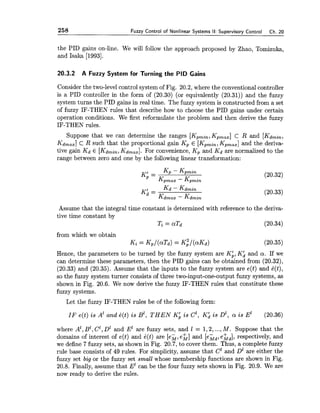 258 Fuzzy Control of Nonlinear Systems II: Supervisory Control Ch. 20
the PID gains on-line. We will follow the approach proposed by Zhao, Tomizuka,
and Isaka [1993].
20.3.2 A Fuzzy System for Turning the PID Gains
Consider the two-level control system of Fig. 20.2, where the conventional controller
is a PID controller in the form of (20.30) (or equivalently (20.31)) and the fuzzy
system turns the PID gains in real time. The fuzzy system is constructed from a set
of fuzzy IF-THEN rules that describe how to choose the PID gains under certain
operation conditions. We first reformulate the problem and then derive the fuzzy
IF-THEN rules.
Suppose that we can determine the ranges [Kpmin,Kpmax]C R and [Kdmin,
Kdmax]C R such that the proportional gain Kp E [Kpmin,Kpmax]and the deriva-
tive gain Kd E [Kdmin,Kdmax].For convenience, Kp and Kd are normalized to the
range between zero and one by the following linear transformation:
K' = Kp - Kpmin (20.32)
Kpmax - Kpmin
KA =
Kd - Kdmin
Kdmax - Kdmin
Assume that the integral time constant is determined with reference to the deriva-
tive time constant by
Ti = aTd (20.34)
from which we obtain
Ki = Kp/(aTd) = K ; / ( ~ K ~ )
Hence, the parameters to be turned by the fuzzy system are KA,KA and a . If we
can determine these parameters, then the PID gains can be obtained from (20.32),
(20.33) and (20.35). Assume that the ir~putsto the fuzzy system are e(t) and B(t),
so the fuzzy system turner consists of three two-input-one-output fuzzy systems, as
shown in Fig. 20.6. We now derive the fuzzy IF-THEN rules that constitute these
fuzzy systems.
Let the fuzzy IF-THEN rules be of the following form:
IF e(t) is A' and 6(t) is B', T H E N Kh is c', K i is D1, a is E' (20.36)
where A', B1,C1,D1 and E k e fuzzy sets, and 1 = 1,2,...,M. Suppose that the
domains of interest of e(t) and k(t) are [e;, e&] and [eGd,ehd], respectively, and
we define 7 fuzzy sets, as shown in Fig. 20.7, to cover them. Thus, a complete fuzzy
rule base consists of 49 rules. For simplicity, assume that C1 and D1 are either the
fuzzy set big or the fuzzy set small whose membership functions are shown in Fig.
20.8. Finally, assume that El can be the four fuzzy sets shown in Fig. 20.9. We are
now ready to derive the rules.
 