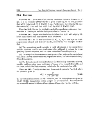 264 Fuzzy Control of Nonlinear Systems II:Supervisory Control Ch. 20
20.5 Exercises
Exercise 20.1. Show that if we use the continuous indicator function I*of
(20.14) in the controller (20.3) with the us given by (20.13), we can still guarantee
that Jx(t)1 < Mx for all t 2 0 if Ix(0)I < Mz. Furthermore, show that in this case
there exists M i < Mz such that Ix(t)l < M; for all t 2 0 if Ix(O)I < M;.
Exercise 20.2. Discuss the similarities and differences between the supervisory
controller in this chapter and the sliding controller in Chapter 19.
Exercise 20.3. Repeat the simulations in Subsection 20.2.2 with slightly dif-
ferent fuzzy control rules and different initial conditions.
Exercise 20.4. In the PID controller (20.30), Kp,Ki/s, and Kds are called
proportional, integral, and derivative modes, respectively. Use examples to show
that:
(a) The proportional mode provides a rapid adjustment of the manipulated
variable, does not provide zero steady-atate offset although it reduces the error,
speeds up dynamic response, and can cause instability if tuned improperly.
(b) The integral mode achieves zero steady-state offset, adjusts the manipulated
variable in a slower manner than the proportional mode, and can cause instability
if tuned improperly.
(c) The derivative mode does not influence the final steady-state value of error,
provides rapid correction based on the rate of change of the controlled variable, and
can cause undesirable high-frequency variation in the manipulated variable.
Exercise 20.5. Consider the two-level fuzzy control system in Fig. 20.2, where
the process is given by
27
G(s) =
(S+1)(s+3)3
the conventional controller is the PID controller, and the fuzzy systems are given by
(20.39)-(20.41). Simulate this system and plot the process output. You may choose
- + -any reasonable values for Kpmi,, Kp,ax, Kdmin,Kdmaz,e ~ ,eM,eMdand eLd.
 
