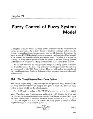 Chapter 21
Fuzzy Control of Fuzzy System
Model
In Chapters 17-20, we studied the fuzzy control systems where the processes under
control are represented by ordinary linear or nonlinear dynamic system models.
In many practical problems, human experts may provide linguistic descriptions (in
terms of fuzzy IF-THEN rules) about the process that can be combined into a model
of the process; this model is called a fuzzy system model. Therefore, it is interesting
to study the fuzzy control system in which the process is modeled by fuzzy systems
and the feedback controller is a fuzzy controller; this is the topic of this chapter.
We will first introduce the Takagi-Sugeno-Kang (TSK) fuzzy system and derive
the detailed formula of the closed-loop system in which the process and the controller
are represented by the TSK fuzzy system. Then, we will analyze the stability of
the closed-loop system. Finally, a design procedure for stable fuzzy controllers will
be introduced.
21.1 The Takagi-Sugeno-Kang Fuzzy System
The Takagi-Sugeno-Kang (TSK) fuzzy system was proposed as an alternative to
the fuzzy systems we have been using in most parts of this book. The TSK fuzzy
system is constructed from the following rules:
IF 21 is C; and ... and xn is c;, THEN y1 = cb +cixl +...+cix, (21.1)
where Cl are fuzzy sets, c: are constants, and 1 = 1,2,...,M. That is, the IF parts of
the rules are the same as in the ordinary fuzzy IF-THEN rules, but the THEN parts
are linear combinations of the input variables. Given an input x = (XI,...,x , ) ~E
U C Rn, the output f (x) E V C R of the TSK fuzzy system is computed as the
weighted average of the yz'sin (21.1), that is,
 