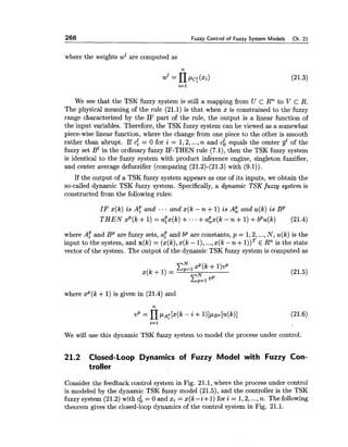 266 Fuzzy Control of Fuzzy System Models Ch. 21
where the weights wz are computed as
We see that the TSK fuzzy system is still a mapping from U c Rn to V c R.
The physical meaning of the rule (21.1) is that when x is constrained to the fuzzy
range characterized by the IF part of the rule, the output is a linear function of
the input variables. Therefore, the TSK fuzzy system can be viewed as a somewhat
piece-wise linear function, where the change from one piece to the other is smooth
rather than abrupt. If c: = 0 for i = 1,2,...,n and cb equals the center gEof the
fuzzy set B' in the ordinary fuzzy IF-THEN rule (7.1), then the TSK fuzzy system
is identical to the fuzzy system with product inference engine, singleton fuzzifier,
and center average defuzzifier (comparing (21.2)-(21.3) with (9.1)).
If the output of a TSK fuzzy system appears as one of its inputs, we obtain the
so-called dynamic TSK fuzzy system. Specifically, a dynamic TSK fuzzy system is
constructed from the following rules:
IF x(k) is A: and ... and x(k - n +1) is AP, and u(k) is BP
T H E N xP(k +1) = ayx(k) +.. +aP,x(k- n +1)+bPu(k) (21.4)
where A: and BP are fuzzy sets, a: and bp are constants, p = 1,2,...,N, ~ ( k )is the
input to the system, and x(k) = (x(k),x(k - I), ...,x(k -n +l))T E Rn is the state
vector of the system. The output of the dynamic TSK fuzzy system is computed as
where xp(k +1) is given in (21.4) and
We will use this dynamic TSK fuzzy system to model the process under control.
21.2 Closed-Loop Dynamics of Fuzzy Model with Fuzzy Con-
troller
Consider the feedback control system in Fig. 21.1, where the process under control
is modeled by the dynamic TSK fuzzy model (21.5), and the controller is the TSK
fuzzy system (21.2) with cb = 0 and xi = x(t-i+ 1) for i = 1,2,...,n. The following
theorem gives the closed-loop dynamics of the control system in Fig. 21.1.
 