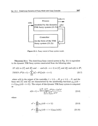 Sec. 21.2. Closed-Loop Dynamics of Fuzzy Model with Fuzzy Controller 267
Figure 21.1. Fuzzy control of fuzzy system model.
,
u(k)
-
Theorem 21.1. The closed-loop fuzzy control system in Fig. 21.1 is equivalent
to the dynamic TSK fuzzy system constructed from the following rules:
x(k+ 1)
Process
(modeled by the dynamic x(k)
-TSK fuzzy system (21.5))
IF x(k) is (c!and A:) and ... and x(k - n +1) is (c:and A:) and u(k)is BP,
n
T H E N xzP(k+1) = x ( a f +bpci)x(k- i +1) (21.7)
i= 1
Controller
(in the form of the TSK
fuzzy system (21.2))
where u(k)is the output of the controller, I = 1,2,...,M , p = 1,2,...,N , and the
fuzzy sets (C: and A:) are characterized by the membership functions pc! (x(k -
i +l))pAp(x(k-i+1)).The output of this dynamic TSK fuzzy system is computed
as
where
 