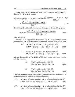 268 Fuzzy Control of Fuzzy System Models Ch. 21
Proof: From Fig. 21.1 we see that the u(k)in (21.4)equals the f ( x )of (21.2).
Hence, xp(k +1) in (21.4) becomes
Substituting (21.11) into (21.5),we obtain the output of the closed-loop system
which is (21.8).
Example 21.1. Suppose that the process in Fig. 21.1 is modeled by a second-
order dynamic TSK fuzzy system that is constructed from the following two rules:
L' : I F x(k) is A: and x(k - 1) is A; and u(k)is B ~ ,
T H E N xl(k +1) = 1.5x(k)+2.lx(k - 1) - u(k) (21.13)
L' : I F x(k) is AT and x(k - 1) is A; and u(k)is B2,
T H E N x2(k+1) = 0.3x(k) - 3.4x(k - 1)+0.5u(k) (21.14)
and that the controller in Fig. 21.1 is a TSK fuzzy system constructed from the
following two rules:
R1 : I F x(k) is C; and x(k - 1) is c:,
T H E N ul(k)= k:x(k) +kix(k - 1) (21.15)
R~: I F x(k) is C; and x(k - 1) is Cg,
T H E N u2(k)= k;x(k) +kgx(k - 1) (21.16)
Then from Theorem 21.1 we have that the closed-loop system is a dynamic TSK
fuzzy system constructed from the following four rules:
S1' : I F x(k) is (A: and C!) and x(k - 1) is (A: and c;)and u(k)is B1,
T H E N xll(k +1) = (1.5 - ki)x(k)+(2.1 - ki)x(k- 1) (21.17)
S12 : I F x(k) is (A: and c:)and x(k - 1) is (A; and c;)and u(k) is B',
T H E N x12(k +1) = (1.5 - k:)x(k) i-(2.1- e ) x ( k- 1) (21.18)
 