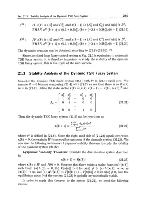 Sec. 21.3. Stability Analysis of the Dynamic TSK Fuzzy System 269
s2': IF x(k) is (A! and Ci) and x(k - 1) is (A: and C;) and u(k) is B ~ ,
THEN x2l(k+1)= (0.3 +0.5k:)x(k) +(-3.4 +0.5ki)x(k - 1) (21.19)
s~~: IF x(k) is (A; and c;) and x(k - 1) is (A; and c;)and u(k) is B ~ ,
THEN x22(k+1) = (0.3 +0.5k;)x(k) +(-3.4 +0.5k:)x(k - 1) (21.20)
The dynamic equation can be obtained according to (21.8)-(21.10).
Since the closed-loop fuzzy control system in Fig. 21.1 is equivalent to a dynamic
TSK fuzzy system, it is therefore important to study the stability of the dynamic
TSK fuzzy system; this is the topic of the next section.
21.3 Stability Analysis of the Dynamic TSK Fuzzy System
Consider the dynamic TSK fuzzy system (21.5) with bp in (21.4) equal zero. We
assume bP = 0 because comparing (21.4) with (21.7) we see that there is no bPu(k)
term in (21.7). Define the state vector x(k) = (x(k),z(k - I), ...,x(k -n i-I ) ) ~and
Then the dynamic TSK fuzzy system (21.5) can be rewritten as

where UP is defined in (21.6). Since the right-hand side of (21.22) equals zero when
x(k) = 0, the origin in Rn is an equilibrium point of the dynamic system (21.22). We
now use the followingwell-known Lyapunov stability theorem to study the stability
of the dynamic system (21.22)
Lyapunov Stability Theorem: Consider the discrete-time system described
by
~ ( kf 1) = f [x(k)] (21.23)
where x(k) E Rn and f (0) = 0. Suppose that there exists a scalar function V[x(k)]
such that: (a) V(0) = 0, (b) V[x(k)] > 0 for x(k) # 0, (c) V[x(k)] -+ m as
(Ix(k)ll-+ m , and (d) AV[x(k)] = V[x(k +l)]- V[x(k)] < 0 for x(k) # 0, then the
equilibrium point 0 of the system (21.23) is globally asymptotically stable.
In order to apply this theorem to the system (21.22), we need the following
lemma.
 