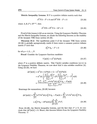 270 Fuzzy Control of Fuzzy System Models Ch. 21
Matrix Inequality Lemma: If P is a positive definite matrix such that
where A, B, P E Rnxn,then
Proof of this lemma is left as an exercise. Using the Lyapunov Stability Theorem
and the Matrix Inequality Lemma, we obtain the following theorem on the stability
of the dynamic TSK fuzzy system (21.22).
Theorem 21.2. The equilibrium point 0 of the dynamic TSK fuzzy system
(21.22) is globally asymptotically stable if there exists a common positive definite
matrix P such that
A;PA,-P < 0 (21.26)
for all p = 1,2,...,N.
Proof: Consider the Lyapunov function candidate
where P is a positive definite matrix. This V[x(k)] satisfies conditions (a)-(c) in
the Lyapunov Stability Theorem; we now show that it also satisfies condition (d).
Using (21.22), we have
Rearrange the summations, (21.28) becomes
From (21.26), the Matrix Inequality Lemma, and the fact that U P > 0, we con-
clude that AV[x(k)]< 0. Hence, this theorem follows from the Lyapunov Stability
Theorem. I7
 