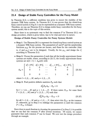 Sec. 21.4. Design of Stable Fuzzy Controllers for the Fuzzy Model 273
21.4 Design of Stable Fuzzy Controllers for the Fuzzy Model
In Theorem 21.2, a sufficient condition was given to ensure the stability of the
dynamic TSK fuzzy system. In Theorem 21.1, it was proven that the closed-loop
fuzzy control system in Fig.21.1can be represented as a dynamic TSK fuzzy system.
Therefore, we can use Theorem 21.2 to design stable fuzzy controllers for the fuzzy
system model; this is the topic of this section.
Since there is no systematic way to find the common P in Theorem 21.2, our
design procedure, which is given below, has to be trial and error in nature.
Design of Stable Fuzzy Controller for Fuzzy System Model:
Step 1. Use Theorem 20.1to represent the closed-loopfuzzy control system as
a dynamic TSK fuzzy system. The parameters a: and bp and the membership
functions p p for the process are known, and those for the controller (that
is, c: and pc!) are to be designed. Usually, fix the p,; and design the cf
according to ?heorem 21.2.
Step 2. Choose the parameters cf such that all the locally approximate linear
systems are stable, where, according to (21.7), the locally approximate linear
systems are x(k +1) = Alpx(k)with
where 1 = l,2, ...,M , and p = l,2, ...,N.
Step 3. Find positive definite matrices Plpsuch that
for I = 1,2,...,M and p = 1,2,...,N. If there exists Ppp*for some fixed
I* E {1,2,...,M ) and p* E {1,2, ...,N) such that
for all 1 = 1,2,...,M and p = 1,2,..., N, then select this PZ*,.as the common
P; otherwise, go to Step 2 to redesign the parameters 4until the common
P = Pl.,. is found.
Since there is much freedomin choosingthe parameters cf in Step 2, it is possible
that we can find the common P after several iterations. Of course, we cannot
guarantee that such common P can be found. We now test the design procedure
through an example.
 