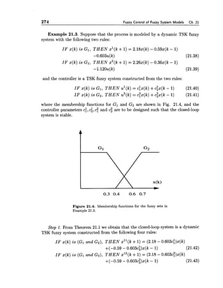 274 Fuzzv Control of Fuzzv Svstern Models Ch. 21
Example 21.3. Suppose that the process is modeled by a dynamic TSK fuzzy
system with the following two rules:
I F x(k) is G I , T H E N xl(k +1) = 2.18x(k)- 0.59x(k - 1)
-0.603~(k) (21.38)
I F x(k) is G2, T H E N x2(k +1) = 2.26x(k)- 0.36x(k - 1)
-1.120~(k) (21.39)
and the controller is a TSK fuzzy system constructed from the two rules:
I F x(k) is G l , T H E N ul(k)= c:x(k) +cix(k - 1) (21.40)
IF x(k) is G2, T H E N u2(k)= cTx(k)+c;x(k - 1) (21.41)
where the membership functions for G I and G2 are shown in Fig. 21.4, and the
controller parameters ci,ci,cf and ci are to be designed such that the closed-loop
system is stable.
Figure 21.4. Membership functions for the fuzzy sets in
Example 21.3.
Step 1. From Theorem 21.1 we obtain that the closed-loop system is a dynamic
TSK fuzzy system constructed from the following four rules:
I F x(k) is (GI and G2), T H E N xl1(k+1) = (2.18 - 0.603c:)x(k)
+(-0.59 - 0.603c~)x(k- 1) (21.42)
I F s ( k ) is (GI and G z ) , THEN x12(k+1) = (2.18 - 0.603c:)x(k)
+(-0.59 - 0.603c;)x(k - 1) (21.43)
 