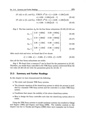 Sec. 21.5. Summary and Further Readings 275
IF x(k) is (GI and Gz), THEN x2l(k+1)= (2.26 - 1.120c:)x(k)
+(-0.36 - 1.120ci)x(k - 1) (21.44)
IF x(k) is (GI and Gz), THEN x22(k+1) = (2.26 - 1.120c:)x(k)
+(-0.36 - 1.120c;)x(k - 1) (21.45)
Step 2. The four matrices Alp for the four linear subsystems (21.42)-(21.45) are
After much trial and error, we found that if we choose
then all the four linear subsystems are stable.
Step 3. We found that a common P can be found for the parameters in (21.50).
Therefore, our stable fuzzy controller is the TSK fuzzy system constructed from the
two rules (21.40)-(21.41) with the parameters given by (21.50).
21.5 Summary and Further Readings
In this chapter we have demonstrated the following:
The static and dynamic TSK fuzzy systems.
The dynamic equation of the closed-loop system in which the process is mod-
eled by a dynamic TSK fuzzy system and the controller is a static TSK fuzzy
system.
Conditions that ensure the stability of the above closed-loop system.
How to design the fuzzy controller such that the closed-loop system above is
stable.
Using the TSK fuzzy systems to model nonlinear systems was studied in Takagi
and Sugeno [I9851 and Sugeno and Kang [1988]. The stability analysis in this
chapter was due to Tanaka and Sugeno [I9921where more examples can be found.
 