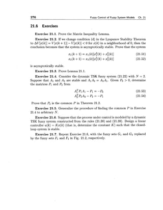 276 Fuzzv Control of Fuzzv Svstem Models Ch. 21
21.6 Exercises
Exercise 21.1. Prove the Matrix Inequality Lemma.
Exercise 21.2. If we change condition (d) in the Lyapunov Stability Theorem
to AV[x(k)]= V[x(k +I)]- V[x(k)] < 0 for x(k) in a neighborhood of 0, then the
conclusion becomes that the system is asymptotically stable. Prove that the system
is asymptotically stable.
Exercise 21.3. Prove Lemma 21.1.
Exercise 21.4. Consider the dynamic TSK fuzzy system (21.22) with N = 2.
Suppose that Al and Az are stable and A1A2 = A2A1. Given Po> 0, determine
the matrices PI and P 2 from
Prove that P2is the common P in Theorem 21.2.
Exercise 21.5. Generalize the procedure of finding the common P in Exercise
21.4 to arbitrary N.
Exercise 21.6. Suppose that the process under control is modeled by a dynamic
TSK fuzzy system constructed from the rules (21.38) and (21.39). Design a linear
controller u(k) = Kx(k) (that is, determine the constant K ) such that the closed-
loop system is stable.
Exercise 21.7. Repeat Exercise 21.6, with the fuzzy sets G1 and Gz replaced
by the fuzzy sets Fl and F2 in Fig. 21.2, respectively.
 