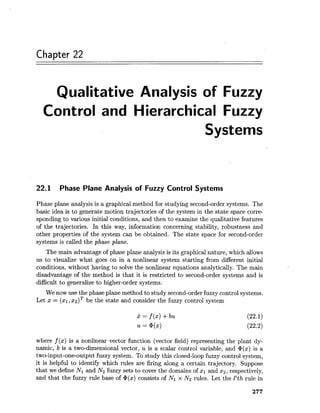 Chapter 22
Qualitative Analysis of Fuzzy
Control and Hierarchical Fuzzy
Systems
22.1 Phase Plane Analysis of Fuzzy Control Systems
Phase plane analysis is a graphical method for studying second-order systems. The
basic idea is to generate motion trajectories of the system in the state space corre-
sponding to various initial conditions, and then to examine the qualitative features
of the trajectories. In this way, information concerning stability, robustness and
other properties of the system can be obtained. The state space for second-order
systems is called the phase plane.
The main advantage of phase plane analysis is its graphical nature, which allows
us to visualize what goes on in a nonlinear system starting from different initial
conditions, without having to solve the nonlinear equations analytically. The main
disadvantage of the method is that it is restricted to second-order systems and is
difficult to generalize to higher-order systems.
We now use the phase plane method to study second-order fuzzy control systems.
Let x = (xl, be the state and consider the fuzzy control system
x = f (x) +bu
u = +(x)
where f (x) is a nonlinear vector function (vector field) representing the plant dy-
namic, b is a two-dimensional vector, u is a scalar control variable, and +(x) is a
two-input-one-output fuzzy system. To study this closed-loop fuzzy control system,
it is helpful to identify which rules are firing along a certain trajectory. Suppose
that we define Nl and N2 fuzzy sets to cover the domains of XI and 22, respectively,
and that the fuzzy rule base of @(x)consists of Nl x N2 rules. Let the l'th rule in
 