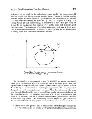 Sec. 22.1. Phase Plane Analysis of Fuzzy Control Systems 279
22.1 converges too slowly in the early stage, we may modify, for example, rule 22
and rule 23 such that the convergence becomes faster. This can be done by noticing
that the tangent vector of the state trajectory equals the summation of vector field
f (x) and vector field b@(x),as shown in Fig. 22.2. If the point x in Fig. 22.2
belongs to rule 23, then by increasing the center value of the THEN-part fuzzy set
of rule 23, we can increase the value of b+(x) at this point and therefore speed
up convergence. The advantage of the phase plane analysis is that it helps us to
identify the rules that influence the behavior of the trajectory, so that we only need
to modify these rules to achieve the desired behavior.
Figure 22.2. The state trajectory moves along the direc-
tion of the vector field f (x)+b@(x).
For the closed-loop fuzzy control system (22.1)-(22.2), we should pay special
attention to the subspace @(x)= 0, which is a line in the phase plane. This line
separates the phase plane into positive and negative control regions. It also is called
the switching line because when the state trajectory goes across this line, the control
changes from positive to negative and vice versa. When the state vector is far away
from the switching line, the control vector b@(x)usually has greater influence on
the closed-loop system than the plant component f (x). When the state vector gets
closer to the switching line, b@(x)becomes smaller so that f (x) has more influence
on the closed-loop system. The relationship between b@(x)and f (x) determines
the behavior of the closed-loop system. Two situations are of most interests to us:
Stable closed-loop systems. This is often the case where the open-loop system
x = f (x) is stable and the control u= @(x)tries to lead the system trajectory
 